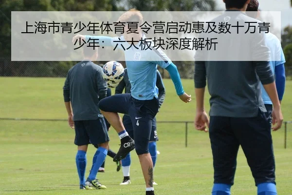上海市青少年体育夏令营启动惠及数十万青少年：六大板块深度解析